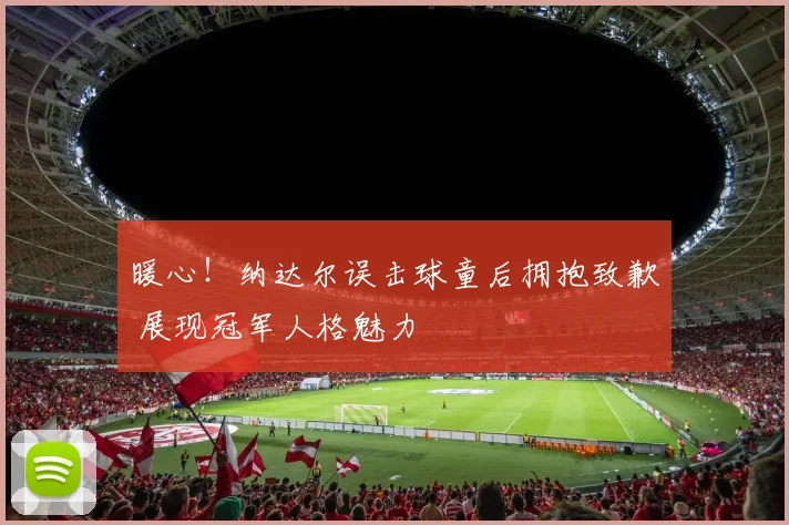 暖心！纳达尔误击球童后拥抱致歉 展现冠军人格魅力
