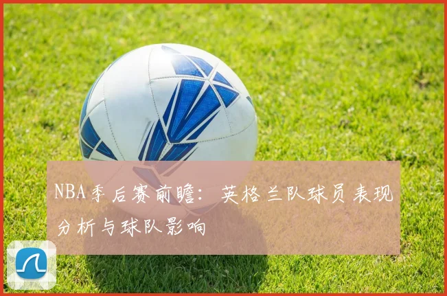 NBA季后赛前瞻：英格兰队球员表现分析与球队影响