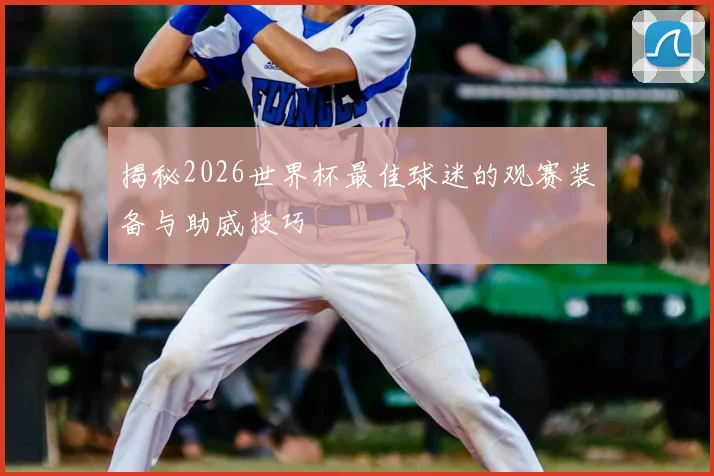 揭秘2026世界杯最佳球迷的观赛装备与助威技巧