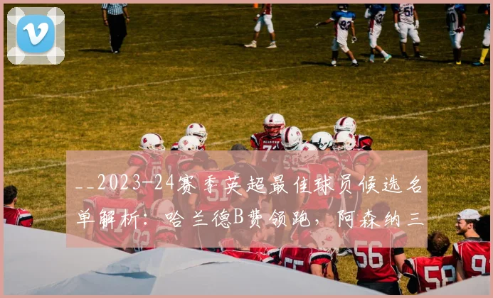 __2023-24赛季英超最佳球员候选名单解析：哈兰德B费领跑，阿森纳三将谁能脱颖而出？__