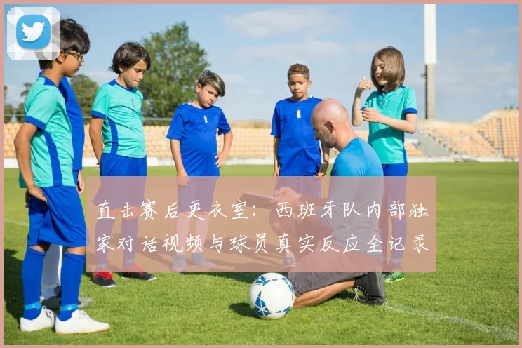 直击赛后更衣室：西班牙队内部独家对话视频与球员真实反应全记录