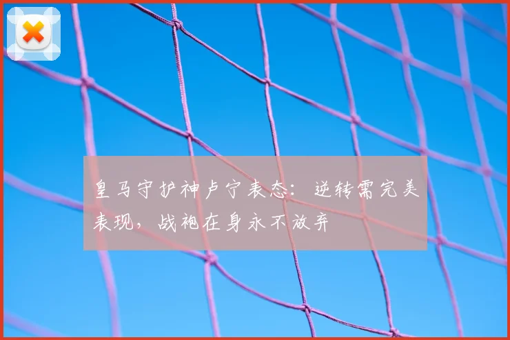 皇马守护神卢宁表态：逆转需完美表现，战袍在身永不放弃