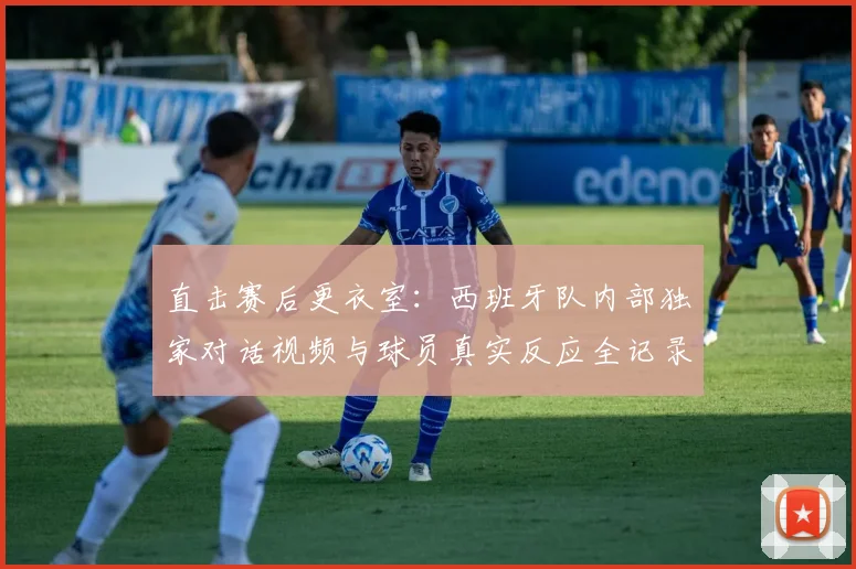 直击赛后更衣室：西班牙队内部独家对话视频与球员真实反应全记录