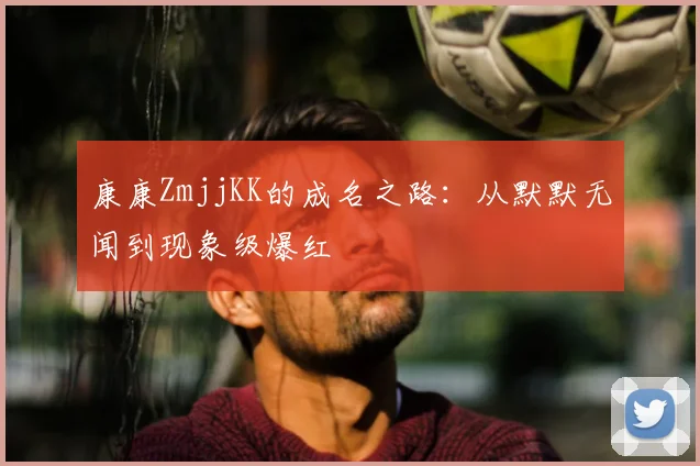 康康ZmjjKK的成名之路：从默默无闻到现象级爆红