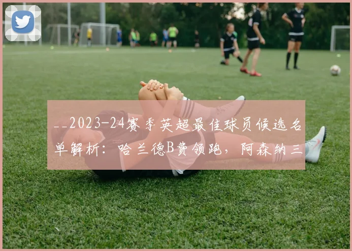 __2023-24赛季英超最佳球员候选名单解析：哈兰德B费领跑，阿森纳三将谁能脱颖而出？__