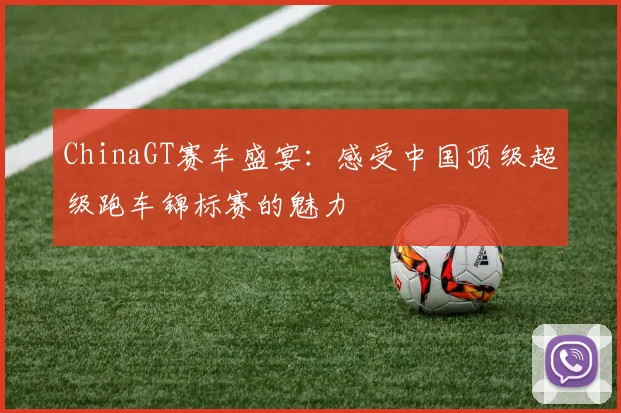 ChinaGT赛车盛宴：感受中国顶级超级跑车锦标赛的魅力