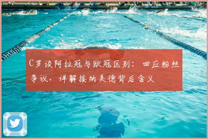 C罗谈阿拉冠与欧冠区别：回应粉丝争议，详解接纳美德背后含义