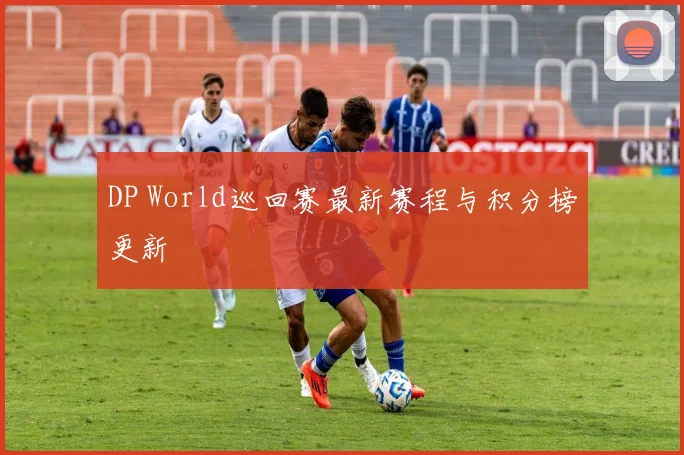 DP World巡回赛最新赛程与积分榜更新