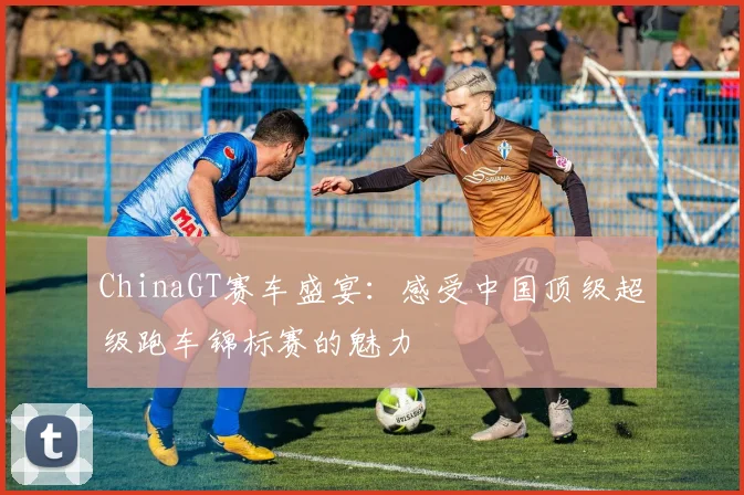 ChinaGT赛车盛宴：感受中国顶级超级跑车锦标赛的魅力