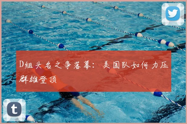D组头名之争落幕:美国队如何力压群雄登顶