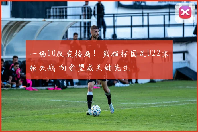 一场10改变格局！熊猫杯国足U22末轮决战 向余望成关键先生