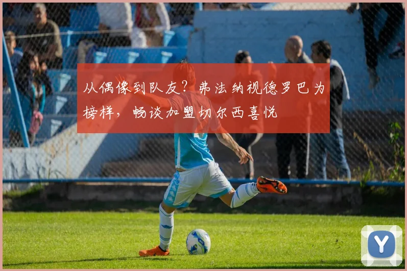 从偶像到队友？弗法纳视德罗巴为榜样，畅谈加盟切尔西喜悦